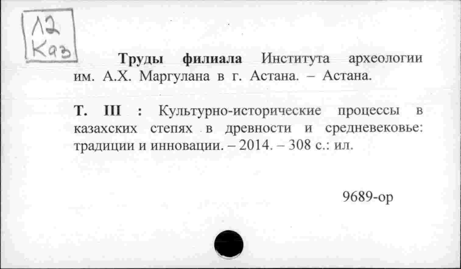 ﻿№
им.
Труды филиала Института археологии А.Х. Маргулана в г. Астана. - Астана.
T. III : Культурно-исторические процессы в казахских степях в древности и средневековье: традиции и инновации. - 2014. - 308 с.: ил.
9689-ор